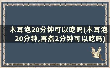 木耳泡20分钟可以吃吗(木耳泡20分钟,再煮2分钟可以吃吗)