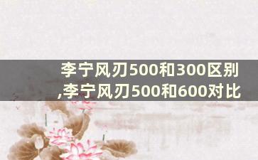 李宁风刃500和300区别,李宁风刃500和600对比