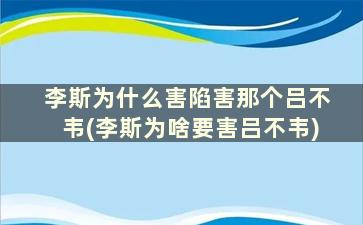 李斯为什么害陷害那个吕不韦(李斯为啥要害吕不韦)