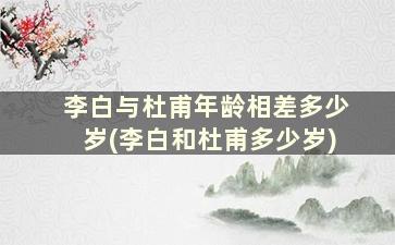 李白与杜甫年龄相差多少岁(李白和杜甫多少岁)