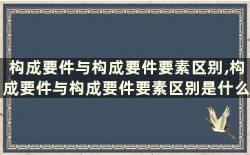 构成要件与构成要件要素区别,构成要件与构成要件要素区别是什么