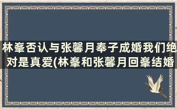 林峯否认与张馨月奉子成婚我们绝对是真爱(林峯和张馨月回峯结婚的原因)