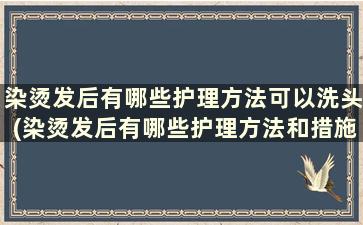 染烫发后有哪些护理方法可以洗头(染烫发后有哪些护理方法和措施)