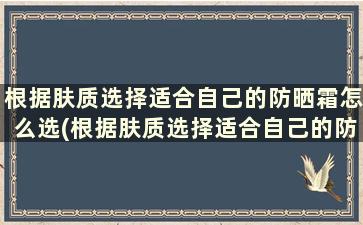 根据肤质选择适合自己的防晒霜怎么选(根据肤质选择适合自己的防晒霜有哪些)