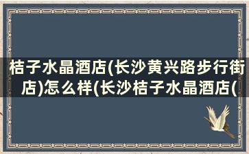 桔子水晶酒店(长沙黄兴路步行街店)怎么样(长沙桔子水晶酒店(五一广场店))