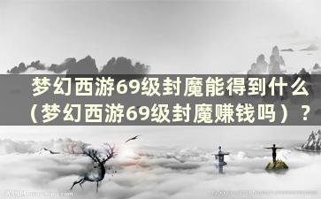 梦幻西游69级封魔能得到什么（梦幻西游69级封魔赚钱吗）？