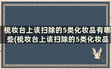 梳妆台上该扫除的5类化妆品有哪些(梳妆台上该扫除的5类化妆品是)