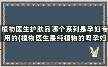 植物医生护肤品哪个系列是孕妇专用的(植物医生是纯植物的吗孕妇可以用吗)