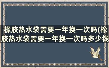 橡胶热水袋需要一年换一次吗(橡胶热水袋需要一年换一次吗多少钱)