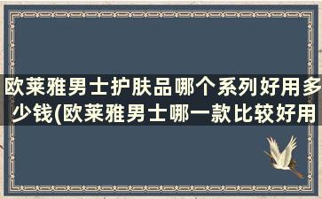 欧莱雅男士护肤品哪个系列好用多少钱(欧莱雅男士哪一款比较好用)