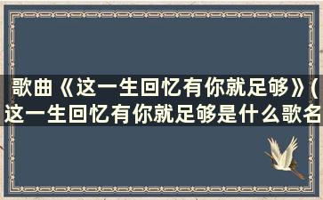 歌曲《这一生回忆有你就足够》(这一生回忆有你就足够是什么歌名)