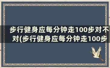 步行健身应每分钟走100步对不对(步行健身应每分钟走100步吗)