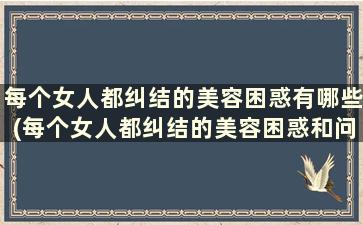 每个女人都纠结的美容困惑有哪些(每个女人都纠结的美容困惑和问题)