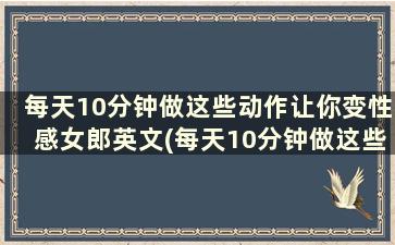 每天10分钟做这些动作让你变性感女郎英文(每天10分钟做这些动作让你变性感女郎)