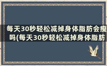 每天30秒轻松减掉身体脂肪会瘦吗(每天30秒轻松减掉身体脂肪吗)