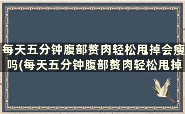 每天五分钟腹部赘肉轻松甩掉会瘦吗(每天五分钟腹部赘肉轻松甩掉能瘦吗)