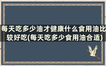 每天吃多少油才健康什么食用油比较好吃(每天吃多少食用油合适)