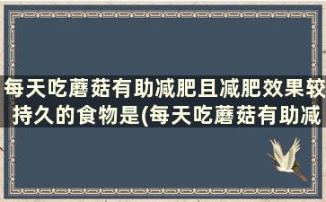 每天吃蘑菇有助减肥且减肥效果较持久的食物是(每天吃蘑菇有助减肥且减肥效果较持久对吗)