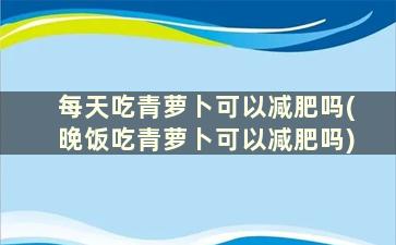 每天吃青萝卜可以减肥吗(晚饭吃青萝卜可以减肥吗)