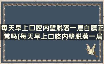 每天早上口腔内壁脱落一层白膜正常吗(每天早上口腔内壁脱落一层白膜正常吗怎么回事)