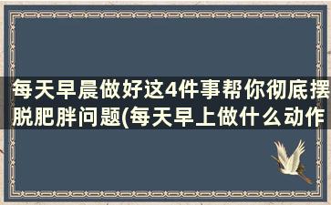 每天早晨做好这4件事帮你彻底摆脱肥胖问题(每天早上做什么动作可以减肥)