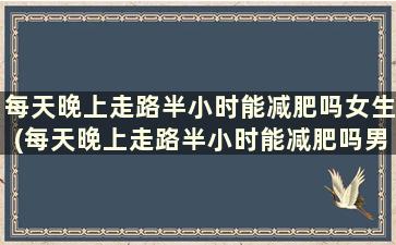 每天晚上走路半小时能减肥吗女生(每天晚上走路半小时能减肥吗男生)