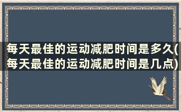 每天最佳的运动减肥时间是多久(每天最佳的运动减肥时间是几点)