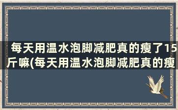 每天用温水泡脚减肥真的瘦了15斤嘛(每天用温水泡脚减肥真的瘦了15斤吗)