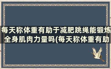 每天称体重有助于减肥跳绳能锻炼全身肌肉力量吗(每天称体重有助于减肥跳绳能锻炼全身肌肉嘛)