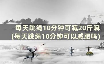 每天跳绳10分钟可减20斤嘛(每天跳绳10分钟可以减肥吗)