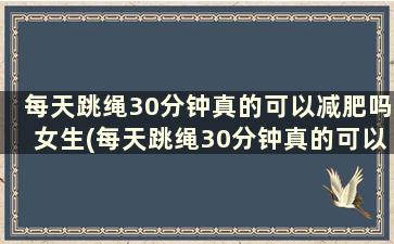 每天跳绳30分钟真的可以减肥吗女生(每天跳绳30分钟真的可以减肥吗)