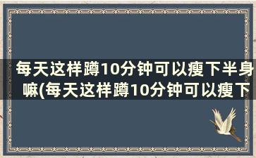 每天这样蹲10分钟可以瘦下半身嘛(每天这样蹲10分钟可以瘦下半身吗女生)