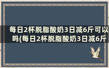 每日2杯脱脂酸奶3日减6斤可以吗(每日2杯脱脂酸奶3日减6斤怎么算)