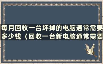 每月回收一台坏掉的电脑通常需要多少钱（回收一台新电脑通常需要多少钱）