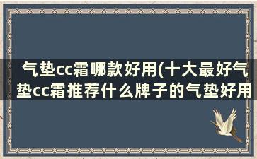 气垫cc霜哪款好用(十大最好气垫cc霜推荐什么牌子的气垫好用)