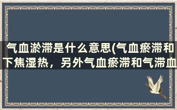 气血淤滞是什么意思(气血瘀滞和下焦湿热，另外气血瘀滞和气滞血瘀是一回事吗)