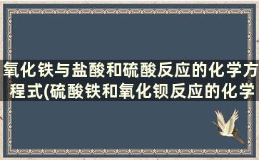 氧化铁与盐酸和硫酸反应的化学方程式(硫酸铁和氧化钡反应的化学方程式)