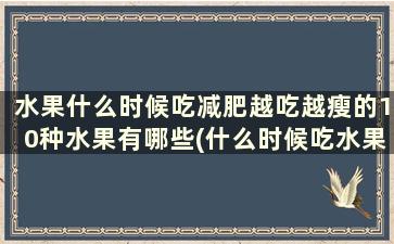 水果什么时候吃减肥越吃越瘦的10种水果有哪些(什么时候吃水果减肥效果好)