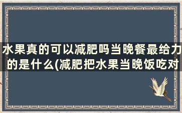 水果真的可以减肥吗当晚餐最给力的是什么(减肥把水果当晚饭吃对身体有害吗)