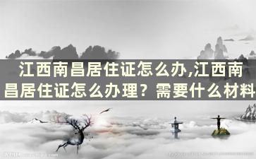 江西南昌居住证怎么办,江西南昌居住证怎么办理？需要什么材料