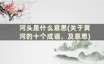 河头是什么意思(关于黄河的十个成语，及意思)