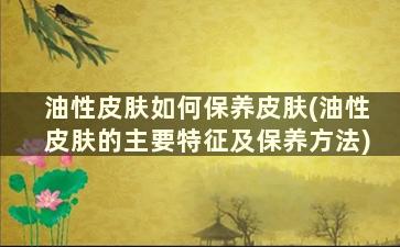 油性皮肤如何保养皮肤(油性皮肤的主要特征及保养方法)