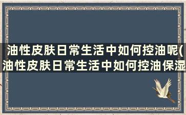 油性皮肤日常生活中如何控油呢(油性皮肤日常生活中如何控油保湿)