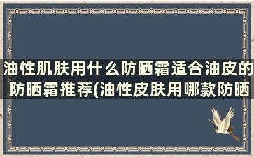 油性肌肤用什么防晒霜适合油皮的防晒霜推荐(油性皮肤用哪款防晒霜比较好)