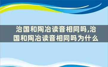 治国和陶冶读音相同吗,治国和陶冶读音相同吗为什么