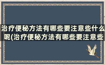 治疗便秘方法有哪些要注意些什么呢(治疗便秘方法有哪些要注意些什么事项)