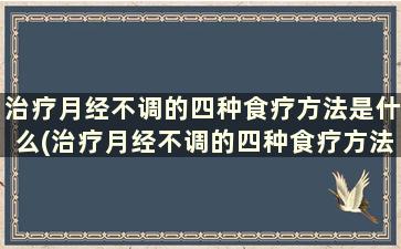 治疗月经不调的四种食疗方法是什么(治疗月经不调的四种食疗方法)