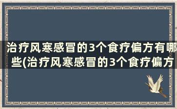 治疗风寒感冒的3个食疗偏方有哪些(治疗风寒感冒的3个食疗偏方是什么)