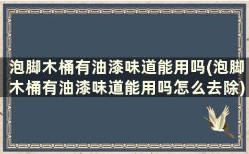 泡脚木桶有油漆味道能用吗(泡脚木桶有油漆味道能用吗怎么去除)