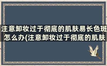 注意卸妆过于彻底的肌肤易长色斑怎么办(注意卸妆过于彻底的肌肤易长色斑的原因)